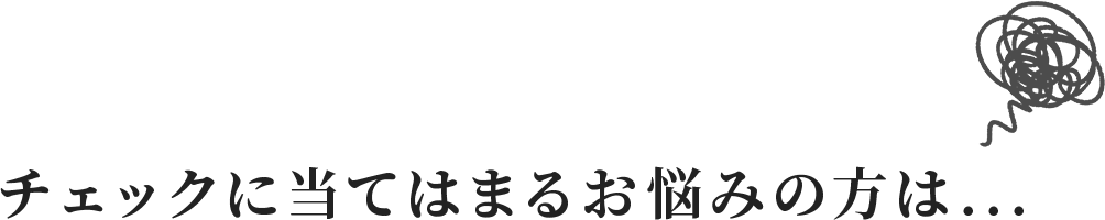 チェックに当てはまるお悩みの方は…